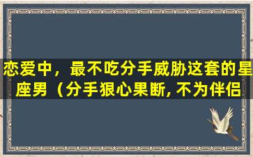 恋爱中，最不吃分手威胁这套的星座男（分手狠心果断, 不为伴侣考虑的3大星座）